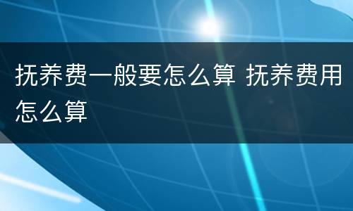 抚养费一般要怎么算 抚养费用怎么算