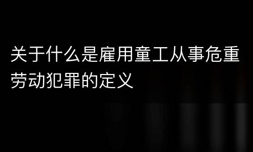 关于什么是雇用童工从事危重劳动犯罪的定义
