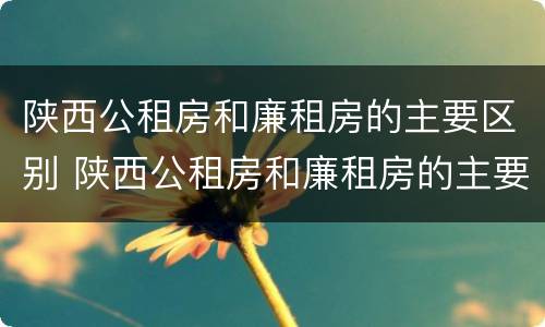 陕西公租房和廉租房的主要区别 陕西公租房和廉租房的主要区别是什么