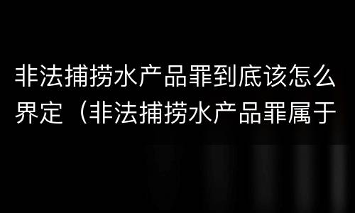 非法捕捞水产品罪到底该怎么界定（非法捕捞水产品罪属于哪种犯罪类型）