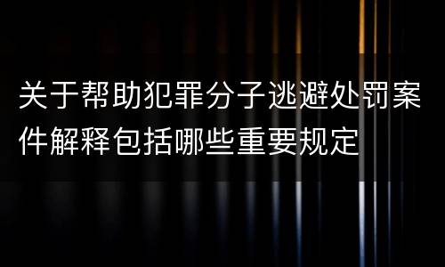 关于帮助犯罪分子逃避处罚案件解释包括哪些重要规定