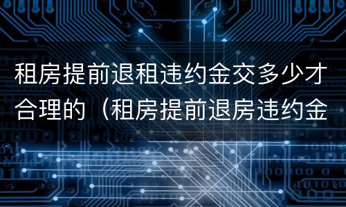 租房提前退租违约金交多少才合理的（租房提前退房违约金一般是多少）
