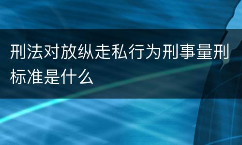 刑法对放纵走私行为刑事量刑标准是什么