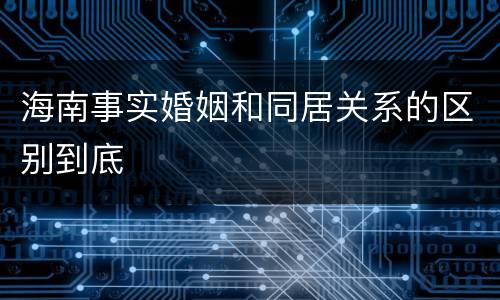 海南事实婚姻和同居关系的区别到底