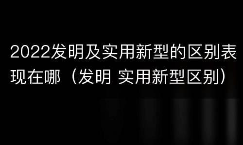 2022发明及实用新型的区别表现在哪（发明 实用新型区别）