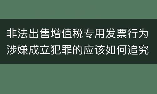 非法出售增值税专用发票行为涉嫌成立犯罪的应该如何追究责任