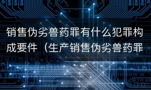 销售伪劣兽药罪有什么犯罪构成要件（生产销售伪劣兽药罪案例）