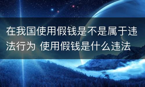在我国使用假钱是不是属于违法行为 使用假钱是什么违法