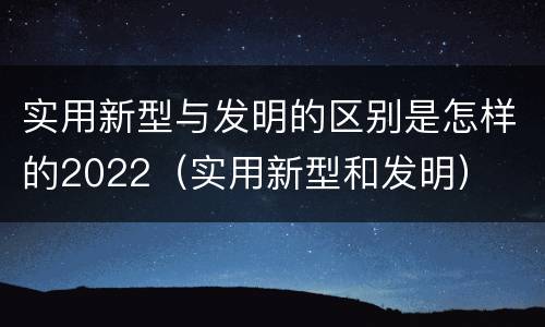 实用新型与发明的区别是怎样的2022（实用新型和发明）