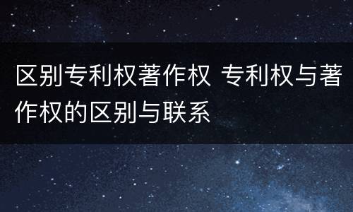 区别专利权著作权 专利权与著作权的区别与联系
