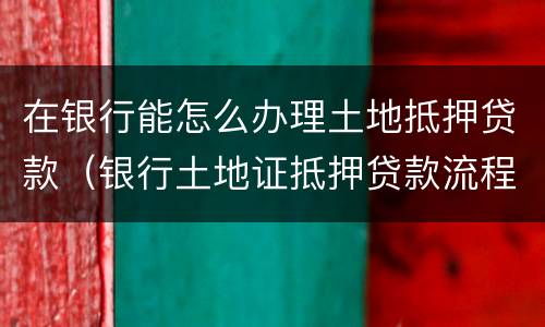 在银行能怎么办理土地抵押贷款（银行土地证抵押贷款流程）