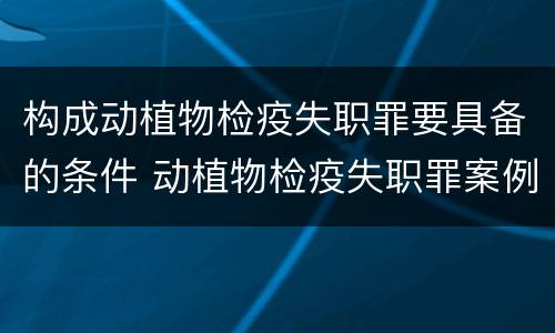 构成动植物检疫失职罪要具备的条件 动植物检疫失职罪案例