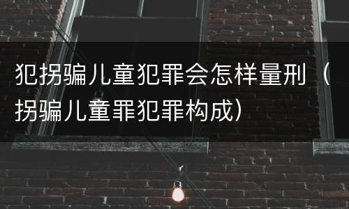 犯拐骗儿童犯罪会怎样量刑（拐骗儿童罪犯罪构成）