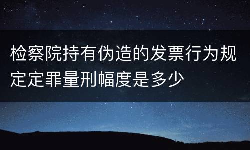 检察院持有伪造的发票行为规定定罪量刑幅度是多少