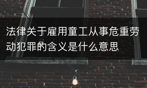 法律关于雇用童工从事危重劳动犯罪的含义是什么意思
