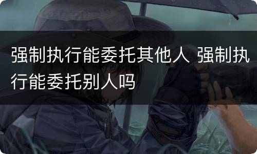 强制执行能委托其他人 强制执行能委托别人吗