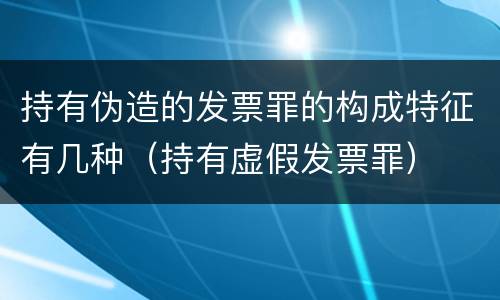 持有伪造的发票罪的构成特征有几种（持有虚假发票罪）