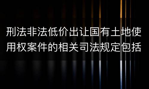 刑法非法低价出让国有土地使用权案件的相关司法规定包括什么主要内容