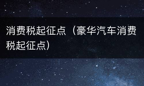 消费税起征点（豪华汽车消费税起征点）