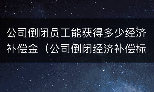 公司倒闭员工能获得多少经济补偿金（公司倒闭经济补偿标准）