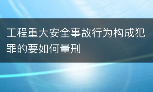 工程重大安全事故行为构成犯罪的要如何量刑