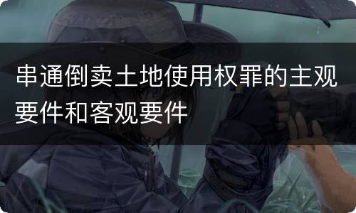 串通倒卖土地使用权罪的主观要件和客观要件
