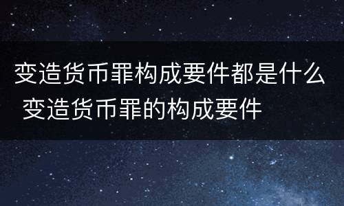 变造货币罪构成要件都是什么 变造货币罪的构成要件