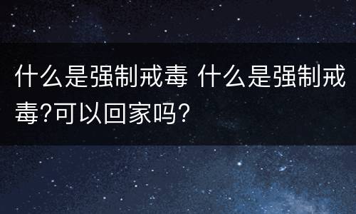 什么是强制戒毒 什么是强制戒毒?可以回家吗?
