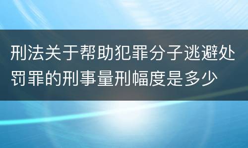 刑法关于帮助犯罪分子逃避处罚罪的刑事量刑幅度是多少