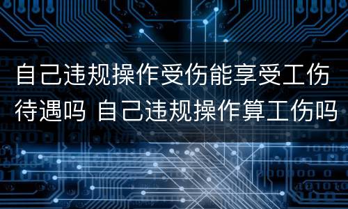 自己违规操作受伤能享受工伤待遇吗 自己违规操作算工伤吗