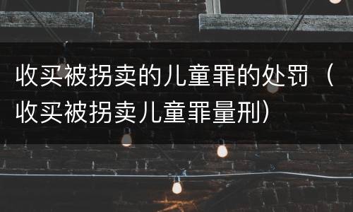 收买被拐卖的儿童罪的处罚（收买被拐卖儿童罪量刑）