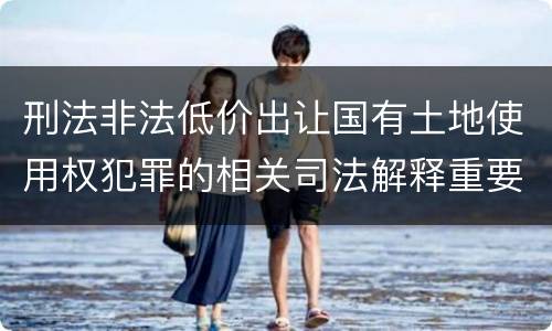 刑法非法低价出让国有土地使用权犯罪的相关司法解释重要规定