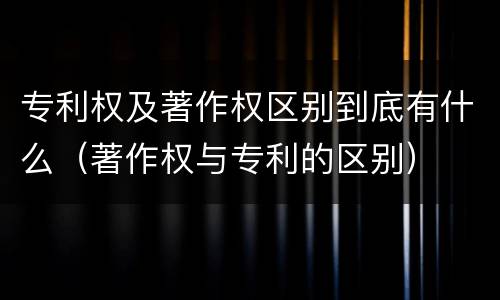 专利权及著作权区别到底有什么（著作权与专利的区别）