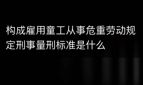 构成雇用童工从事危重劳动规定刑事量刑标准是什么