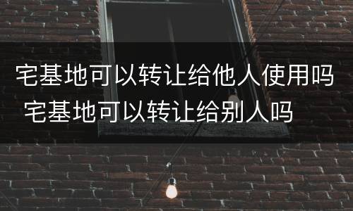 宅基地可以转让给他人使用吗 宅基地可以转让给别人吗