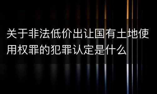 关于非法低价出让国有土地使用权罪的犯罪认定是什么
