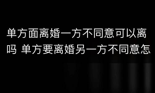 单方面离婚一方不同意可以离吗 单方要离婚另一方不同意怎么办