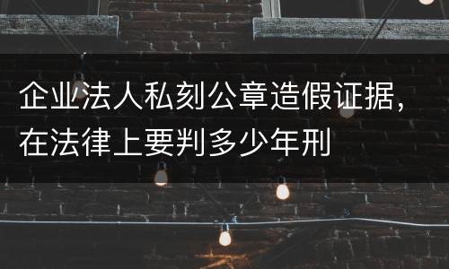 企业法人私刻公章造假证据，在法律上要判多少年刑