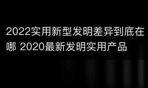 2022实用新型发明差异到底在哪 2020最新发明实用产品