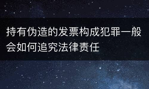 持有伪造的发票构成犯罪一般会如何追究法律责任