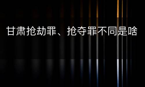 甘肃抢劫罪、抢夺罪不同是啥