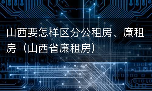 山西要怎样区分公租房、廉租房（山西省廉租房）