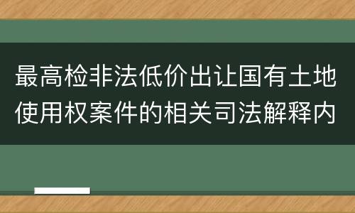 最高检非法低价出让国有土地使用权案件的相关司法解释内容有哪些