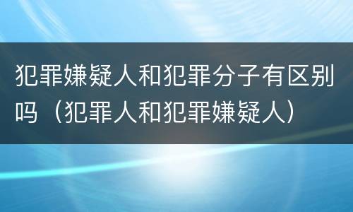 犯罪嫌疑人和犯罪分子有区别吗（犯罪人和犯罪嫌疑人）