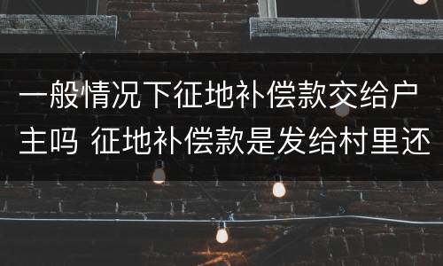 一般情况下征地补偿款交给户主吗 征地补偿款是发给村里还是个人
