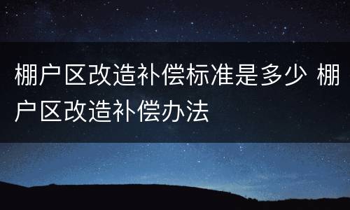棚户区改造补偿标准是多少 棚户区改造补偿办法
