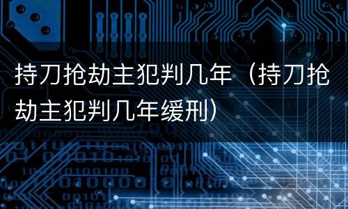持刀抢劫主犯判几年（持刀抢劫主犯判几年缓刑）
