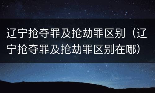 辽宁抢夺罪及抢劫罪区别（辽宁抢夺罪及抢劫罪区别在哪）