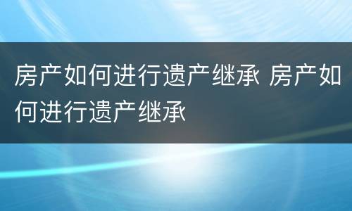 房产如何进行遗产继承 房产如何进行遗产继承
