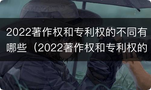 2022著作权和专利权的不同有哪些（2022著作权和专利权的不同有哪些方面）